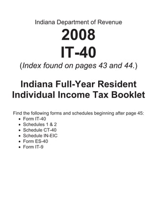 Indiana Department of Revenue

                      2008
                      IT-40
   (Index found on pages 43 and 44.)

  Indiana Full-Year Resident
Individual Income Tax Booklet
Find the following forms and schedules beginning after page 45:
   • Form IT-40
   • Schedules 1 & 2
   • Schedule CT-40
   • Schedule IN-EIC
   • Form ES-40
   • Form IT-9
 