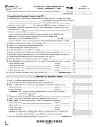 Schedules 1 & 2                                          Schedule 1: Indiana Deductions                                                          Enclosure
                                                                                                                          2008
Form IT-40, State Form 47908                                                                                                                  Sequence No. 01
                                                               (Schedule 2 begins after line 12 below)
(R5 / 9-08)

 Enter your ﬁrst name, middle initial and last name and spouse’s full name if ﬁling a joint return                      Your Social
                                                                                                                A
                                                                                                                    Security Number

     Instructions for Schedule 1 begin on page 17.
  1. Renter’s deduction: Address where rented if different from the one on the front page (enter below)


                                                                                                                           .
      ________________________________________ B Landlord’s name and address(enter on next line)
     ________________________________________ C Amount of rent paid D $ _______________
     Number of months rented ______ E Enter the lesser of $3,000 or amount of rent paid ................                                 1
  2. Homeowner’s residential property tax deduction: enter address where property tax was paid if
     different from front page ________________________________________________________ F
     Number of months lived there _________ G
     Enter the lesser of $2,500 or the actual amount of property tax paid for 2008. Box A $
     Note: Enter the amount of property taxes due in 2007 but paid during 2008
     (if any) from step 5 of the worksheet on page 19 ............................................. Box B $
     Add Boxes A and B, enter the total here (combined deduction cannot be more than $5,000) ......                                      2
  3. State tax refund reported on federal return (see page 19) ..................................................................        3
  4. Interest on U.S. government obligations (see page 19) ......................................................................        4
  5. Taxable Social Security beneﬁts (see page 20) ..................................................................................    5
  6. Taxable railroad retirement beneﬁts (see page 20) .............................................................................     6
  7. Military service deduction: $5,000 maximum for qualifying person (see page 20) ..............................                       7
  8. Non-Indiana locality earnings deduction: $2,000 maximum per qualifying person (see page 20) ......                                  8
  9. Insulation deduction: $1,000 maximum: attach veriﬁcation (see page 20) .........................................                    9
 10. Nontaxable portion of unemployment compensation (see page 21) ...................................................                  10
 11. Other Deductions: See instructions beginning on page 21 (attach additional sheets if necessary)
     a. Enter deduction name _________________________________ I                                  code no ___ ___ ___                   11a
     b. Enter deduction name _________________________________ J                                  code no ___ ___ ___                   11b
     c. Enter deduction name _________________________________ K                                  code no. ___ ___ ___                  11c
     d. Enter deduction name _________________________________ L code no. ___ ___ ___                            11d
 12. Add lines 1 through 11 and enter total on line 8 of Form IT-40 ...........................Total Deductions ► 12


                                                            Schedule 2: Indiana Credits
  1. Credit for local taxes paid outside Indiana (see page 28) ...................................................................       1
  2. County credit for the elderly: attach federal Schedule R (see page 30) ..............................................               2
  3. Other Local Credits: See instructions on page 30 (attach additional sheets if necessary)
     a. Enter credit name _____________________________________ A                                 code no. ___ ___ ___                  3a
     b. Enter credit name _____________________________________ B code no. ___ ___ ___                                                  3b
        Important: Lines 1 through 3 cannot be greater than the county tax due on IT-40 line 17
                       (see limitation on page 30)
  4. College credit: attach Schedule CC-40 (see page 31) ........................................................................        4
  5. Credit for taxes paid to other states: attach other state’s return (see page 31) ..................................                 5
  6. Other Credits: See instructions on page 32 (attach additional sheets if necessary)
     a. Enter credit name _____________________________________ C                                 code no ___ ___ ___                   6a
     b. Enter credit name _____________________________________ D                                 code no. ___ ___ ___                  6b
     c. Enter credit name _____________________________________ E                                 code no. ___ ___ ___                   6c
     d. Enter credit name _____________________________________ F                                 code no. ___ ___ ___                  6d
     Important: Lines 4 through 6 added together cannot be greater than the state adjusted gross
                    income tax due on IT-40 line 16 (see Additional Limitations on page 38)
  7. Add lines 1 through 6 and enter total on line 31 of Form IT-40 ..................................Total Credits ►                    7



                                                             
                                                                 163081101
 