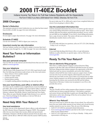 Indiana Department Of Revenue

                             2008 IT-40EZ Booklet
                   Indiana Income Tax Return for Full-Year Indiana Residents with No Dependents
                             File Form IT-40EZ if you filed a 2008 federal Form 1040EZ. Otherwise, file Form IT-40.
                                                                                     Be sure to take your w-2s, 1099s and a copy of your completed federal tax
2008 Changes                                                                         return if you are going to a district office.

Renter’s Deduction                                                                   Use the automated information line
The maximum amount of renter’s deduction you can claim has been raised               Call the automated information line at (317) 233-4018 to get the status of
from $2,500 to $3,000. See page 4 for more information.                              your refund, billing information and prerecorded tax topics. These topics
                                                                                     include collection procedures, payment plan procedures, use tax, county
Enclosures                                                                           tax and 2008 tax year highlights. If you wish to check billing information,
Do not staple or paper clip enclosures. See page 2 for more information.             have a copy of your tax notice. The system will ask you to enter the tax
                                                                                     identification number shown on the notice.
Schedule CT-40EZ
Use the new Schedule CT-40EZ to figure your county tax.                              Call us
                                                                                     To receive help with basic tax questions, call us at (317) 232-2240, Monday
                                                                                     - Friday, 8 a.m. to 4:30 p.m.
Important county tax rate information
This year Indiana counties were allowed to adopt or increase their local
income tax rates through Dec. 31, 2008. See page 5 for more information.             Internet
                                                                                     If you need help deciding which form to file, or to get information
                                                                                     bulletins or policy directives on specific topics, visit our web site at
Need Tax Forms or Information                                                        www.in.gov/dor
Bulletins?
                                                                                     Ready To File Your Return?
Use your personal computer
Visit our web site on the Internet and download forms that you need. Our
                                                                                     Use an electronic filing program
address is www.in.gov/dor
                                                                                     More than 1.7 million Hoosier taxpayers used an electronic filing
                                                                                     program to file their 2007 state and federal individual income tax returns.
Use your telephone                                                                   Electronic filing provides Indiana taxpayers the opportunity to file their
Call the Forms Order Request Line (317) 615-2581 to get forms by mail.
                                                                                     federal and state tax returns immediately, and receive their Indiana
Have the following information ready to leave on the voice mail system:
                                                                                     refunds in about half the time it takes to process a paper return. It takes
• Name of form or form number needed
                                                                                     even less time if you use direct deposit, which deposits your refund
• Number of copies needed
                                                                                     directly into your bank account. Even if there is an amount due on either
• Contact person’s name
                                                                                     return, Indiana taxpayers can still file electronically and feel comfortable
• Daytime phone number
                                                                                     knowing that the returns were received by the IRS and the Indiana
• A complete mailing address (including city, state and zip code)
                                                                                     Department of Revenue. Contact your tax preparer to see if he or she
                                                                                     provides this service.
Use your local library, post office or district office
Tax forms may be available in your neighborhood, at your local library or
                                                                                     I-File
post office. They are also available at any of our district offices, which are
                                                                                     This fast, friendly and free online program allows taxpayers to prepare
located in Bloomington, Clarksville, Columbus, Evansville, Fort wayne,
                                                                                     and file state tax returns using the Internet. I-File features a question-
Kokomo, Lafayette, Merrillville, Muncie, South Bend and Terre Haute.
                                                                                     and-answer format and help links to guide users through filing. For more
These offices are open Monday through Friday between 8 a.m. and 4:30
                                                                                     information, and to take advantage of this free service, please visit our
p.m. Check local listings for the address, or visit our web site at
                                                                                     web site at www.ifile.in.gov
www.in.gov/dor/3390.htm
                                                                                     Where’s Your Refund?
Need Help With Your Return?                                                          There are several ways to check the status of your refund. You will need to
                                                                                     know the exact whole-dollar amount of your refund, and a Social Security
                                                                                     number entered on your tax return. Then, do one of the following:
Use local assistance
                                                                                     • Call (317) 233-4018 for automated refund information.
For help, visit any of the department’s district offices or take advantage of
                                                                                     • Go to www.in.gov/dor/3336.htm and click on the words “Look up the
the IRS Volunteer Return Preparation Program (VRPP). This program
                                                                                       status of your refund online”.
offers free tax return help to low income, elderly and special needs
                                                                                     • Call (317) 232-2240 from 8 a.m. to 4:30 p.m. Monday - Friday, and a
individuals. Volunteers will fill out federal and state forms for those who
                                                                                       representative will help you.
qualify. Call the IRS at 1-800-829-1040 to find the nearest VRPP location.
SP# 264
(R5 / 09-08)

                                                                                 
 