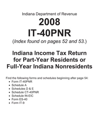 Indiana Department of Revenue

                   2008
                IT-40PNR
     (Index found on pages 52 and 53.)

  Indiana Income Tax Return
   for Part-Year Residents or
Full-Year Indiana Nonresidents
Find the following forms and schedules beginning after page 54:
  • Form IT-40PNR
  • Schedule A
  • Schedules D & E
  • Schedule CT-40PNR
  • Schedule IN-EIC
  • Form ES-40
  • Form IT-9
 