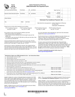 Form                                                        Indiana Department of Revenue
                                                                       2009 Estimated Tax Payment Form
                     ES-40
                State Form 46005
                   (R7 / 9-08)
Your Social Security Number                       First Name                   MI     Last Name                                                                    State Tax Due                1

                                                                                                                                              Your                           County
Spouse’s Social Security Number                   First Name                   MI     Last Name                                             County                          Tax Due             2

                                                                                                                                         Spouse’s                            County
                                                                                                                                          County                            Tax Due             3
Street Address
                                                                                                                    Estimated Tax Installment Payment 4$
City                                                  State          Zip Code
                                                                                                            Mail entire form and payment to: Indiana Department of Revenue
                                                                                                                                             P.O. Box 6102
                                                                                                                                             Indianapolis, IN 46206-6102
Check the box to show which payment you are making:
  □1                                             □2                                                □3                                              □4
           Installment Payment                             Installment Payment                               Installment Payment                            Installment Payment
        st                                              nd                                                rd                                             th

       Due April 15, 2009                              Due June 15, 2009                                 Due Sept. 15, 2009                             Due Jan. 15, 2010


If you expect to have income during the 2009 tax year that:                                                    For more information about estimated tax, get Income Tax Information
• Will not have Indiana tax withheld, or                                                                       Bulletin #3 at www.in.gov/dor/3650.htm
• If you think the amount withheld will not be enough to pay your tax
   liability, and                                                                                              Pay the amount due on or before the installment due date. Enclose your
• You expect to owe more than $1,000 when you file your tax return, then                                       check or money order made payable to the Indiana Department
   you should pay estimated tax.                                                                               of Revenue. Write your Social Security number on the check or money
                                                                                                               order. Note: All payments must be made with U.S. funds.
Use the worksheet below to determine how much you’ll owe. The first
installment payment is due April 15, 2009. The remaining three payments                                        To pay by using your American Express® Card, Discover® Card,
are due June 15 and Sept. 15, 2009, and Jan. 15, 2010.                                                         MasterCard® or VISA®, call 1-800- 2-PAY TAX (1-800-272-9829). A
                                                                                                               convenience fee will be charged by the credit card processor based on the
Use this form to make an estimated tax payment. We suggest that first-                                         amount you are paying. You will be told what the fee is and you will have
                                                                                                               the option to either cancel or continue the credit card transaction. Note:
time estimated income taxpayers make a copy of the blank form. This is in
                                                                                                               Do Not mail Form ES-40 if paying by credit card or eCheck.
case the vouchers that are automatically issued (after we receive your first
payment) don’t get to you by the next payment’s due date.
                                                                                                               To make an estimated tax payment online, log on to
                                                                                                               www.in.gov/dor/epay/3726.htm



 Worksheet to figure your 2009 estimated tax due – see instructions below
 A. Total estimated income for 2009 .....................................................................................................................................................       A    ____________
 B. Total exemption amount ..................................................................................................................................................................   B    ____________
 C. Amount subject to tax (line A minus line B) .....................................................................................................................................           C    ____________
 D. Amount of state income tax due (line C x .034) ..............................................................................................................................               D    ____________
 E. Amount of county income tax due (line C x the appropriate county tax rate(s)) ..............................................................................                                E    ____________
 F. Anticipated state and county tax due for 2009 (add line D and line E).............................................................................................                          F    ____________
 G. Total anticipated credits (including anticipated 2009 state and county income tax withheld) ..........................................................                                      G    ____________
 H. Amount due (line F minus line G) ....................................................................................................................................................       H    ____________
 I. Each installment payment due for 2009 (divide line H by 4) ..................................................................... Enter on Line 4 above                                       I   ____________
 J. Enter portion of line I that represents your estimated state tax due .......................................................... Enter on Line 1 above                                        J   ____________
 K. Enter portion of line I that represents your (and spouse’s if same county) estimated
                                                                                                              ........................................ Enter on Line 2 above
    county tax due. Enter 2-digit county code (from county tax chart)                                                                                                                               K ____________
 L. Enter portion of line I that represents spouse’s estimated county tax due if for a different
                                                                                                ...................................................... Enter on Line 3 above
    county than the one on line K. Enter 2-digit county code                                                                                                                                        L ____________

Line B – Multiply the number of allowable federal exemptions by $1,000.                                        Line I – This is your estimated tax installment payment. Enter this amount
                                                                                                               on line 4, Estimated Tax Installment Payment, at the top of the form.
Add $1,500 for each eligible dependent child. If you are 65 years or older
and/or blind, add $1,000 for each additional exemption. Limitation: If you
                                                                                                               Lines J, K and L – If you are paying only the amount of estimated Indiana
are a nonresident alien (not a U.S. citizen and does not meet the green
card test) you may claim only one $1,000 exemption (even if married filing                                     income tax due, enter the amount from line I on line 1, State Tax Due,
jointly and/or with dependents).                                                                               above. If the amount on line I also includes estimated county tax, enter the
                                                                                                               portion on lines 2 and/or 3 above. Only break out your spouse’s estimated
Line E – Multiply amount on line C by the appropriate county tax rate(s).                                      county tax if your spouse owes tax to a county other than yours.
Find your rate on page 21 from IT-40 booklet, or at
www.in.gov/dor/3980.htm



                                                                           *149081101*
                                                                               149081101
 