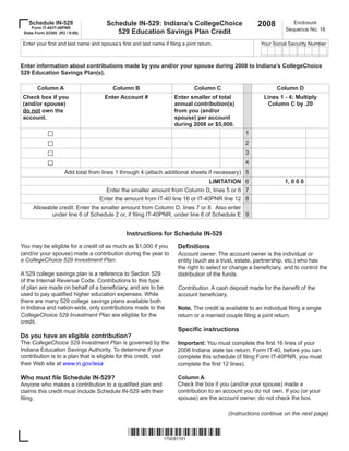 2008
                                        Schedule IN-529: Indiana’s CollegeChoice
   Schedule IN-529                                                                                                        Enclosure
     Form IT-40/IT-40PNR                                                                                               Sequence No. 18
                                           529 Education Savings Plan Credit
 State Form 53385 (R2 / 9-08)

 Enter your first and last name and spouse’s first and last name if filing a joint return.                  Your Social Security Number



Enter information about contributions made by you and/or your spouse during 2008 to Indiana’s CollegeChoice
529 Education Savings Plan(s).

       Column A                            Column B                              Column C                          Column D
 Check box if you                      Enter Account #                  Enter smaller of total                Lines 1 - 4: Multiply
 (and/or spouse)                                                        annual contribution(s)                 Column C by .20
 do not own the                                                         from you (and/or
 account.                                                               spouse) per account
                                                                        during 2008 or $5,000.
             □                                                                                        1
             □                                                                                        2
             □                                                                                        3
             □                                                                                        4
                     Add total from lines 1 through 4 (attach additional sheets if necessary) 5
                                                                                        LIMITATION 6                   1, 0 0 0
                                        Enter the smaller amount from Column D, lines 5 or 6 7
                                     Enter the amount from IT-40 line 16 or IT-40PNR line 12 8
     Allowable credit: Enter the smaller amount from Column D, lines 7 or 8. Also enter
            under line 6 of Schedule 2 or, if filing IT-40PNR, under line 6 of Schedule E 9


                                                 Instructions for Schedule IN-529

                                                                         Definitions
You may be eligible for a credit of as much as $1,000 if you
(and/or your spouse) made a contribution during the year to              Account owner. The account owner is the individual or
a CollegeChoice 529 Investment Plan.                                     entity (such as a trust, estate, partnership, etc.) who has
                                                                         the right to select or change a beneficiary, and to control the
A 529 college savings plan is a reference to Section 529                 distribution of the funds.
of the Internal Revenue Code. Contributions to this type
of plan are made on behalf of a beneficiary, and are to be               Contribution. A cash deposit made for the benefit of the
used to pay qualified higher education expenses. While                   account beneficiary.
there are many 529 college savings plans available both
in Indiana and nation-wide, only contributions made to the               Note. The credit is available to an individual filing a single
CollegeChoice 529 Investment Plan are eligible for the                   return or a married couple filing a joint return.
credit.
                                                                         Specific instructions
Do you have an eligible contribution?
The CollegeChoice 529 Investment Plan is governed by the                 Important: You must complete the first 16 lines of your
Indiana Education Savings Authority. To determine if your                2008 Indiana state tax return, Form IT-40, before you can
contribution is to a plan that is eligible for this credit, visit        complete this schedule (if filing Form IT-40PNR, you must
their Web site at www.in.gov/iesa                                        complete the first 12 lines).

Who must file Schedule IN-529?                                           Column A
                                                                         Check the box if you (and/or your spouse) made a
Anyone who makes a contribution to a qualified plan and
                                                                         contribution to an account you do not own. If you (or your
claims this credit must include Schedule IN-529 with their
                                                                         spouse) are the account owner, do not check the box.
filing.

                                                                                              (Instructions continue on the next page)


                                                  *170081101*
                                                      170081101
 