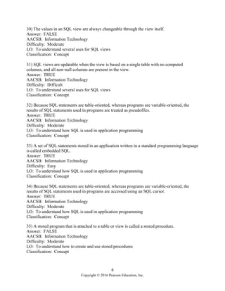 6
Copyright © 2016 Pearson Education, Inc.
30) The values in an SQL view are always changeable through the view itself.
Answer: FALSE
AACSB: Information Technology
Difficulty: Moderate
LO: To understand several uses for SQL views
Classification: Concept
31) SQL views are updatable when the view is based on a single table with no computed
columns, and all non-null columns are present in the view.
Answer: TRUE
AACSB: Information Technology
Difficulty: Difficult
LO: To understand several uses for SQL views
Classification: Concept
32) Because SQL statements are table-oriented, whereas programs are variable-oriented, the
results of SQL statements used in programs are treated as pseudofiles.
Answer: TRUE
AACSB: Information Technology
Difficulty: Moderate
LO: To understand how SQL is used in application programming
Classification: Concept
33) A set of SQL statements stored in an application written in a standard programming language
is called embedded SQL.
Answer: TRUE
AACSB: Information Technology
Difficulty: Easy
LO: To understand how SQL is used in application programming
Classification: Concept
34) Because SQL statements are table-oriented, whereas programs are variable-oriented, the
results of SQL statements used in programs are accessed using an SQL cursor.
Answer: TRUE
AACSB: Information Technology
Difficulty: Moderate
LO: To understand how SQL is used in application programming
Classification: Concept
35) A stored program that is attached to a table or view is called a stored procedure.
Answer: FALSE
AACSB: Information Technology
Difficulty: Moderate
LO: To understand how to create and use stored procedures
Classification: Concept
 