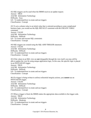 8
Copyright © 2016 Pearson Education, Inc.
42) SQL triggers can be used when the DBMS receives an update request.
Answer: TRUE
AACSB: Information Technology
Difficulty: Easy
LO: To understand how to create and use triggers
Classification: Concept
43) To set a column value to an initial value that is selected according to some complicated
business logic, you would use the SQL DEFAULT constraint with the CREATE TABLE
command.
Answer: FALSE
AACSB: Information Technology
Difficulty: Difficult
LO: To create and execute SQL constraints
Classification: Concept
44) SQL triggers are created using the SQL ADD TRIGGER statement.
Answer: FALSE
AACSB: Information Technology
Difficulty: Difficult
LO: To understand how to create and use triggers
Classification: Concept
45) If the values in an SQL view are not changeable through the view itself, you may still be
able to update the view by using unique application logic. In this case, the specific logic is placed
in an INSTEAD OF trigger.
Answer: TRUE
AACSB: Information Technology
Difficulty: Difficult
LO: To understand how to create and use triggers
Classification: Concept
46) If a trigger is being written to enforce referential integrity actions, you cannot use an
INSTEAD OF trigger.
Answer: FALSE
AACSB: Information Technology
Difficulty: Difficult
LO: To understand how to create and use triggers
Classification: Concept
47) When a trigger is fired, the DBMS makes the appropriate data available to the trigger code.
Answer: TRUE
AACSB: Information Technology
Difficulty: Moderate
LO: To understand how to create and use triggers
Classification: Concept
 