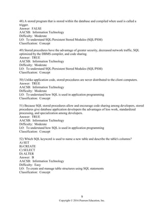 9
Copyright © 2016 Pearson Education, Inc.
48) A stored program that is stored within the database and compiled when used is called a
trigger.
Answer: FALSE
AACSB: Information Technology
Difficulty: Moderate
LO: To understand SQL/Persistent Stored Modules (SQL/PSM)
Classification: Concept
49) Stored procedures have the advantage of greater security, decreased network traffic, SQL
optimized by the DBMS compiler, and code sharing.
Answer: TRUE
AACSB: Information Technology
Difficulty: Moderate
LO: To understand SQL/Persistent Stored Modules (SQL/PSM)
Classification: Concept
50) Unlike application code, stored procedures are never distributed to the client computers.
Answer: TRUE
AACSB: Information Technology
Difficulty: Moderate
LO: To understand how SQL is used in application programming
Classification: Concept
51) Because SQL stored procedures allow and encourage code sharing among developers, stored
procedures give database application developers the advantages of less work, standardized
processing, and specialization among developers.
Answer: TRUE
AACSB: Information Technology
Difficulty: Moderate
LO: To understand how SQL is used in application programming
Classification: Concept
52) Which SQL keyword is used to name a new table and describe the table's columns?
A) SET
B) CREATE
C) SELECT
D) ALTER
Answer: B
AACSB: Information Technology
Difficulty: Easy
LO: To create and manage table structures using SQL statements
Classification: Concept
 