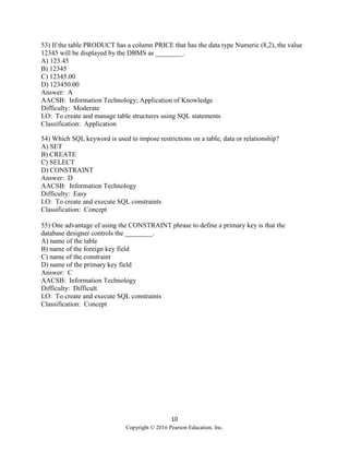 10
Copyright © 2016 Pearson Education, Inc.
53) If the table PRODUCT has a column PRICE that has the data type Numeric (8,2), the value
12345 will be displayed by the DBMS as ________.
A) 123.45
B) 12345
C) 12345.00
D) 123450.00
Answer: A
AACSB: Information Technology; Application of Knowledge
Difficulty: Moderate
LO: To create and manage table structures using SQL statements
Classification: Application
54) Which SQL keyword is used to impose restrictions on a table, data or relationship?
A) SET
B) CREATE
C) SELECT
D) CONSTRAINT
Answer: D
AACSB: Information Technology
Difficulty: Easy
LO: To create and execute SQL constraints
Classification: Concept
55) One advantage of using the CONSTRAINT phrase to define a primary key is that the
database designer controls the ________.
A) name of the table
B) name of the foreign key field
C) name of the constraint
D) name of the primary key field
Answer: C
AACSB: Information Technology
Difficulty: Difficult
LO: To create and execute SQL constraints
Classification: Concept
 