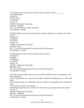 12
Copyright © 2016 Pearson Education, Inc.
58) The SQL keyword used to limit column values to specific values is ________.
A) CONSTRAINT
B) CHECK
C) NOT NULL
D) UNIQUE
Answer: B
AACSB: Information Technology
Difficulty: Moderate
LO: To create and execute SQL constraints
Classification: Concept
59) Which SQL keyword is used to change the structure, properties or constraints of a table?
A) SET
B) CREATE
C) SELECT
D) ALTER
Answer: D
AACSB: Information Technology
Difficulty: Easy
LO: To create and manage table structures using SQL statements
Classification: Concept
60) Which SQL keyword is used to delete a table's structure?
A) DELETE
B) DROP
C) DISPOSE
D) ALTER
Answer: B
AACSB: Information Technology
Difficulty: Easy
LO: To create and manage table structures using SQL statements
Classification: Concept
61) When the correct SQL command is used to delete a table's structure, what happens to the
data in the table?
A) If the deleted table was a parent table, the data is added to the appropriate rows of the child
table.
B) If the deleted table was a child table, the data is added to the appropriate rows of the parent
table.
C) The data in the table is also deleted.
D) Nothing because there was no data in the table since only an empty table can be deleted.
Answer: C
AACSB: Information Technology
Difficulty: Moderate
LO: To create and manage table structures using SQL statements
Classification: Concept
 