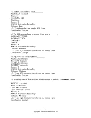 15
Copyright © 2016 Pearson Education, Inc.
67) An SQL virtual table is called ________.
A) a CHECK constraint
B) a view
C) embedded SQL
D) a trigger
Answer: B
AACSB: Information Technology
Difficulty: Easy
LO: To understand several uses for SQL views
Classification: Concept
68) The SQL command used to create a virtual table is ________.
A) CREATE VTABLE
B) CREATE VIEW
C) VTABLE
D) VIEW
Answer: B
AACSB: Information Technology
Difficulty: Moderate
LO: To use SQL statements to create, use, and manage views
Classification: Concept
69) SQL views are constructed from ________.
A) CREATE statements
B) INSERT statements
C) UPDATE statements
D) SELECT statements
Answer: D
AACSB: Information Technology
Difficulty: Moderate
LO: To use SQL statements to create, use, and manage views
Classification: Concept
70) According to the SQL-92 standard, statements used to construct views cannot contain
________.
A) the SELECT clause
B) the FROM clause
C) the WHERE clause
D) the ORDER BY clause
Answer: D
AACSB: Information Technology
Difficulty: Moderate
LO: To use SQL statements to create, use, and manage views
Classification: Concept
 
