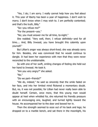 "Yes, I do; I am sorry. I really cannot help how you feel about
it. This year of liberty has been a year of happiness. I don't wish to
marry. I don't know when I may wish to. I am perfectly contented;
and that's the truth, Billy."
"So—you refuse me?"
"For the present—yes."
"No; you must answer me for all time, to-night."
She nodded. "Very well, then; I refuse definitely—and for all
time.... And, Billy Inwood, you have brought this calamity upon
yourself."
But Lillian's anger was always short-lived; she was already sorry
for him. Besides, she was convinced that he would continue to
dangle. It had been her experience with men that they were never
reconciled to the unobtainable.
So with one of her swift, smiling changes of feeling she held out
her hand to Inwood. He took it.
"Are you very angry?" she asked.
"No."
"Do we part—friends?"
"We do, indeed," he said so sincerely that the smile faded on
her face, and into her limited mind flickered a momentary doubt.
But, no, it was not possible; for Lillian had never really been able to
doubt herself. Certain, once more, that this young man would
appear at heel when whistled for, she returned his friendly pressure
with an encouraging one, laughed, and turned lightly toward the
house. He accompanied her to the door and bowed her in.
Then the strength seemed to ooze out of his back and legs; he
dropped on to a marble bench, and sat there in the moonlight, his
 