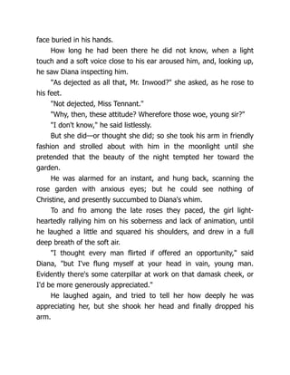 face buried in his hands.
How long he had been there he did not know, when a light
touch and a soft voice close to his ear aroused him, and, looking up,
he saw Diana inspecting him.
"As dejected as all that, Mr. Inwood?" she asked, as he rose to
his feet.
"Not dejected, Miss Tennant."
"Why, then, these attitude? Wherefore those woe, young sir?"
"I don't know," he said listlessly.
But she did—or thought she did; so she took his arm in friendly
fashion and strolled about with him in the moonlight until she
pretended that the beauty of the night tempted her toward the
garden.
He was alarmed for an instant, and hung back, scanning the
rose garden with anxious eyes; but he could see nothing of
Christine, and presently succumbed to Diana's whim.
To and fro among the late roses they paced, the girl light-
heartedly rallying him on his soberness and lack of animation, until
he laughed a little and squared his shoulders, and drew in a full
deep breath of the soft air.
"I thought every man flirted if offered an opportunity," said
Diana, "but I've flung myself at your head in vain, young man.
Evidently there's some caterpillar at work on that damask cheek, or
I'd be more generously appreciated."
He laughed again, and tried to tell her how deeply he was
appreciating her, but she shook her head and finally dropped his
arm.
 