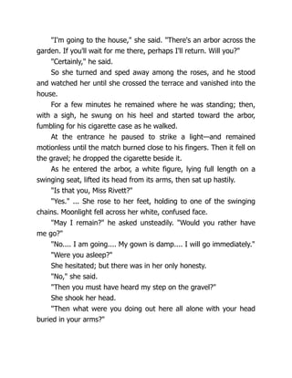 "I'm going to the house," she said. "There's an arbor across the
garden. If you'll wait for me there, perhaps I'll return. Will you?"
"Certainly," he said.
So she turned and sped away among the roses, and he stood
and watched her until she crossed the terrace and vanished into the
house.
For a few minutes he remained where he was standing; then,
with a sigh, he swung on his heel and started toward the arbor,
fumbling for his cigarette case as he walked.
At the entrance he paused to strike a light—and remained
motionless until the match burned close to his fingers. Then it fell on
the gravel; he dropped the cigarette beside it.
As he entered the arbor, a white figure, lying full length on a
swinging seat, lifted its head from its arms, then sat up hastily.
"Is that you, Miss Rivett?"
"Yes." ... She rose to her feet, holding to one of the swinging
chains. Moonlight fell across her white, confused face.
"May I remain?" he asked unsteadily. "Would you rather have
me go?"
"No.... I am going.... My gown is damp.... I will go immediately."
"Were you asleep?"
She hesitated; but there was in her only honesty.
"No," she said.
"Then you must have heard my step on the gravel?"
She shook her head.
"Then what were you doing out here all alone with your head
buried in your arms?"
 