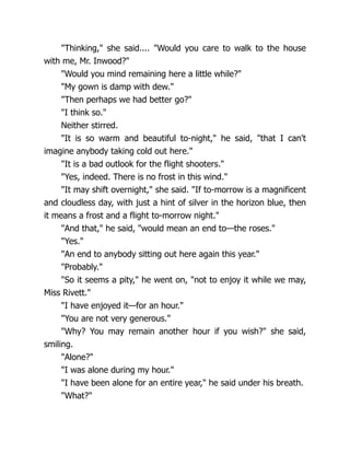 "Thinking," she said.... "Would you care to walk to the house
with me, Mr. Inwood?"
"Would you mind remaining here a little while?"
"My gown is damp with dew."
"Then perhaps we had better go?"
"I think so."
Neither stirred.
"It is so warm and beautiful to-night," he said, "that I can't
imagine anybody taking cold out here."
"It is a bad outlook for the flight shooters."
"Yes, indeed. There is no frost in this wind."
"It may shift overnight," she said. "If to-morrow is a magnificent
and cloudless day, with just a hint of silver in the horizon blue, then
it means a frost and a flight to-morrow night."
"And that," he said, "would mean an end to—the roses."
"Yes."
"An end to anybody sitting out here again this year."
"Probably."
"So it seems a pity," he went on, "not to enjoy it while we may,
Miss Rivett."
"I have enjoyed it—for an hour."
"You are not very generous."
"Why? You may remain another hour if you wish?" she said,
smiling.
"Alone?"
"I was alone during my hour."
"I have been alone for an entire year," he said under his breath.
"What?"
 