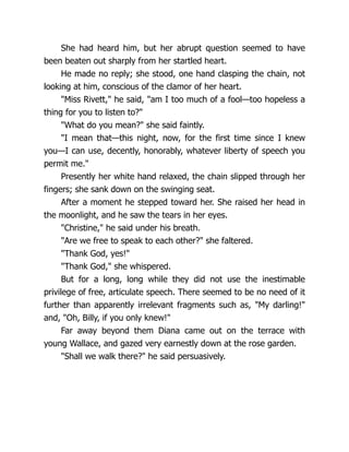 She had heard him, but her abrupt question seemed to have
been beaten out sharply from her startled heart.
He made no reply; she stood, one hand clasping the chain, not
looking at him, conscious of the clamor of her heart.
"Miss Rivett," he said, "am I too much of a fool—too hopeless a
thing for you to listen to?"
"What do you mean?" she said faintly.
"I mean that—this night, now, for the first time since I knew
you—I can use, decently, honorably, whatever liberty of speech you
permit me."
Presently her white hand relaxed, the chain slipped through her
fingers; she sank down on the swinging seat.
After a moment he stepped toward her. She raised her head in
the moonlight, and he saw the tears in her eyes.
"Christine," he said under his breath.
"Are we free to speak to each other?" she faltered.
"Thank God, yes!"
"Thank God," she whispered.
But for a long, long while they did not use the inestimable
privilege of free, articulate speech. There seemed to be no need of it
further than apparently irrelevant fragments such as, "My darling!"
and, "Oh, Billy, if you only knew!"
Far away beyond them Diana came out on the terrace with
young Wallace, and gazed very earnestly down at the rose garden.
"Shall we walk there?" he said persuasively.
 