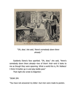 "'Oh, dear,' she said, 'there's somebody down there
already.'"
Suddenly Diana's face sparkled. "Oh, dear," she said, "there's
somebody down there already—two of them! And—and it looks to
me as though they were spooning. What a world this is, Mr. Wallace!
I think I'd better go in and play bottle pool."
That night she wrote to Edgerton:
"DEAR JIM:
"You have not answered my letter—but men were made to pardon.
 