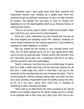 "Somehow—and I don't quite know how—that wretched and
melancholy Inwood man, fortified by a gentle push from me,
contrived to get up sufficient momentum to carry my little Christine
by assault. The darling has just been in here to whisper her
happiness to me. We wept together, which is our feminine fashion of
uttering three cheers.
"There is, of course, papa to inform. I don't envy Christine. Papa
has a will of his own, but so has his infant daughter.
"Even yet I can't understand why this Inwood boy has lost all
this time dingling and dangling around Mrs. Wemyss. Evidently he
wasn't doing it because he was having a good time. I was inclined to
suppose him either blighted or a mooner.
"But you should see the change in your intimate friend now!
Why, Jim, he fairly pranced up to me as I was saying good night,
and he wrung my hand and said, 'Thanks, awf'lly, Miss Tennant!' And
all I had done was to give him a rendezvous with me in an arbor,
and then go off to walk with Scott Wallace.
"Scott's a nice boy. You'd like him; he's a terrible tease. It seems
that he's really a dead wing shot, and has just been jollying me all
this time. I really enjoy him, which is more than I can say for the
remainder of the sporting fraternity now investing this place. They're
a hard young lot, without, perhaps, being really very hard; but they
are a loud, careless, irresponsible bunch of wealthy young men who,
as far as I can learn, spend their entire time in shooting at
something or other, including clay birds.
"They seem to be Wall Street men when occupied at all, and all
betray a very healthy respect for Mr. Rivett. People say he is a factor
to be reckoned with in New York; but I don't care. He's nice to me,
 