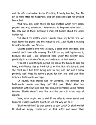 and his wife is adorable. As for Christine, I dearly love her, Jim. No
girl is more fitted for happiness, and I'm glad she's got her Inwood
boy at last.
"And now, Jim, dear, there are two matters which very sorely
perplex me; and, somehow, I turn to you to help me solve them....
No, only one of them, because I shall not bother about the other
matter yet.
"But about the matter which is really nearer my heart, Jim—we
must leave this place; and the reason is this: Jack Rivett is making
himself miserable over Silvette.
"Silvette doesn't love him; at least, I don't think she does. She
couldn't do it honorably, anyway. She told me so, and I quite see it,
because she and I are employed here under the Rivetts' roof,
practically in a position of trust, and dedicated to their service.
"It is not a loyal thing to permit the son of the house to lose his
head, and Silvette tries so hard not to let him. But he's doing it, and
she can't keep him from being nice to her; and she and I know
perfectly well what his father's plans for him are, and that they
include a fashionable marriage.
"Of course, that argues well for Christine. The Inwoods are
fashionable people, are they not? But poor Silvie! Alas! her
connection with your race isn't near enough to impress Jack's father;
besides, Silvette doesn't love him, and the boy is in a bad way all
around.
"Now, what ought we to do? If we offer to sever social and
business relations with Mr. Rivett, he will ask why we do it.
"Shall we tell him? Is that square to poor Jack? Or shall we lie?
Or shall we simply remain and let Jack suffer and make Silvie
 