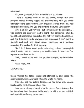 miserable?
"Oh, wise young sir, inform a suppliant at your knee!
"There is nothing more to tell you about, except that your
progress makes me very happy. You are doing only what you would
ultimately have done without any impudent advice from me. You
have found yourself, Jim; you are climbing the rungs very quickly.
"Jim, I am not yet very old—but I might easily be younger.... I
was thinking the other day—and to-night—that sometime I shall be
too old and unattractive to practice this not very dignified profession;
and I'm disinclined to do anything more strenuous. I don't want to
struggle and grub and starve along respectably as a feminine
physician. It's too late for that, anyway.
"So I don't know what to do, ultimately, unless I accomplish
what I started out to do—marry a wealthy man. I mean the first
agreeable one I encounter.
"Well, I won't bother with that problem to-night; my head aches
a little.
"Good night, Jim.
"JAPONETTE."
Diana finished her letter, sealed and stamped it, and kissed the
superscription. She always did when she wrote his name.
Then she laid her aching temples on her arms and, leaning
limply on the desk, thought about him.
Hers was a strange, sweet pride in him—a fierce jealousy lest
he should not take the place in the world to which he was entitled,
and prove himself every inch a man.
 