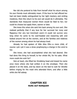 Nor did she pretend to hide from herself what his return among
his own friends must ultimately mean. If the love he had offered her
had not been totally extinguished by her light mockery and smiling
insolence, then this return to his own set would do it ultimately. The
standards that measured women there would be fatal to her; nor
could he choose but apply them, sooner or later.
She knew this when she sent him back among his own sort. She
realized perfectly that if any love for her survived her irony and
flippancy—her airy but trenchant scorn—it could not survive very
long when he came to his cool-headed and reasoning self, and
looked around him at the women, and at the families and relatives
of the women among whom he had always lived.
Already he had spoken of little Aliss Ellis—a mere child, of
course—yet—yet it was a straw prophesying a change in the wind to
her.
She knew; she had accomplished what she had desired. She
had done this thing to herself, to her whole life, for his sake. What
more could she wish for?
Sick at heart, she lifted her throbbing head and kissed his name
once more where she had written it on the envelope. Then she
placed it on the desk, and lay down on the bed to wait for Silvette
before ringing for the maid who attended them; and after a little
while she fell asleep.
CHAPTER XII
NUNC AUT NUNQUAM
 