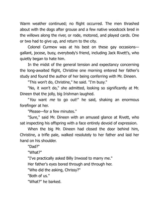 Warm weather continued; no flight occurred. The men thrashed
about with the dogs after grouse and a few native woodcock bred in
the willows along the river, or rode, motored, and played cards. One
or two had to give up, and return to the city.
Colonel Curmew was at his best on these gay occasions—
gallant, jocose, busy, everybody's friend, including Jack Rivett's, who
quietly began to hate him.
In the midst of the general tension and expectancy concerning
the long-awaited flight, Christine one morning entered her father's
study and found the author of her being conferring with Mr. Dineen.
"This won't do, Christine," he said. "I'm busy."
"No, it won't do," she admitted, looking so significantly at Mr.
Dineen that the jolly, big Irishman laughed.
"You want me to go out!" he said, shaking an enormous
forefinger at her.
"Please—for a few minutes."
"Sure," said Mr. Dineen with an amused glance at Rivett, who
sat inspecting his offspring with a face entirely devoid of expression.
When the big Mr. Dineen had closed the door behind him,
Christine, a trifle pale, walked resolutely to her father and laid her
hand on his shoulder.
"Dad?"
"What?"
"I've practically asked Billy Inwood to marry me."
Her father's eyes bored through and through her.
"Who did the asking, Chrissy?"
"Both of us."
"What?" he barked.
 