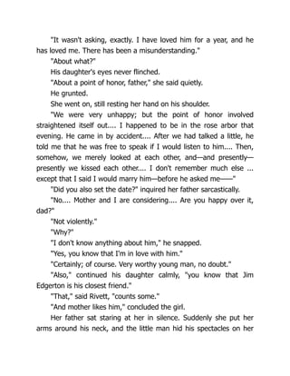 "It wasn't asking, exactly. I have loved him for a year, and he
has loved me. There has been a misunderstanding."
"About what?"
His daughter's eyes never flinched.
"About a point of honor, father," she said quietly.
He grunted.
She went on, still resting her hand on his shoulder.
"We were very unhappy; but the point of honor involved
straightened itself out.... I happened to be in the rose arbor that
evening. He came in by accident.... After we had talked a little, he
told me that he was free to speak if I would listen to him.... Then,
somehow, we merely looked at each other, and—and presently—
presently we kissed each other.... I don't remember much else ...
except that I said I would marry him—before he asked me——"
"Did you also set the date?" inquired her father sarcastically.
"No.... Mother and I are considering.... Are you happy over it,
dad?"
"Not violently."
"Why?"
"I don't know anything about him," he snapped.
"Yes, you know that I'm in love with him."
"Certainly; of course. Very worthy young man, no doubt."
"Also," continued his daughter calmly, "you know that Jim
Edgerton is his closest friend."
"That," said Rivett, "counts some."
"And mother likes him," concluded the girl.
Her father sat staring at her in silence. Suddenly she put her
arms around his neck, and the little man hid his spectacles on her
 