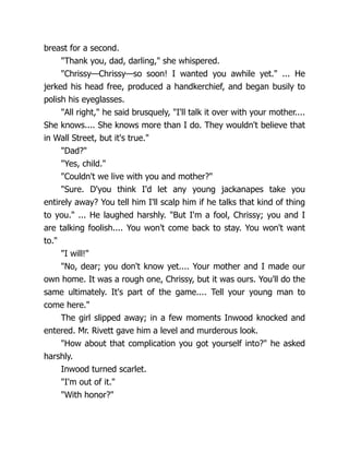 breast for a second.
"Thank you, dad, darling," she whispered.
"Chrissy—Chrissy—so soon! I wanted you awhile yet." ... He
jerked his head free, produced a handkerchief, and began busily to
polish his eyeglasses.
"All right," he said brusquely, "I'll talk it over with your mother....
She knows.... She knows more than I do. They wouldn't believe that
in Wall Street, but it's true."
"Dad?"
"Yes, child."
"Couldn't we live with you and mother?"
"Sure. D'you think I'd let any young jackanapes take you
entirely away? You tell him I'll scalp him if he talks that kind of thing
to you." ... He laughed harshly. "But I'm a fool, Chrissy; you and I
are talking foolish.... You won't come back to stay. You won't want
to."
"I will!"
"No, dear; you don't know yet.... Your mother and I made our
own home. It was a rough one, Chrissy, but it was ours. You'll do the
same ultimately. It's part of the game.... Tell your young man to
come here."
The girl slipped away; in a few moments Inwood knocked and
entered. Mr. Rivett gave him a level and murderous look.
"How about that complication you got yourself into?" he asked
harshly.
Inwood turned scarlet.
"I'm out of it."
"With honor?"
 