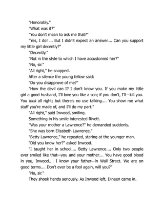 "Honorably."
"What was it?"
"You don't mean to ask me that?"
"Yes, I do! ... But I didn't expect an answer.... Can you support
my little girl decently?"
"Decently."
"Not in the style to which I have accustomed her?"
"No, sir."
"All right," he snapped.
After a silence the young fellow said:
"Do you disapprove of me?"
"How the devil can I? I don't know you. If you make my little
girl a good husband, I'll love you like a son; if you don't, I'll—kill you.
You look all right; but there's no use talking.... You show me what
stuff you're made of, and I'll do my part."
"All right," said Inwood, smiling.
Something in his smile interested Rivett.
"Was your mother a Lawrence?" he demanded suddenly.
"She was born Elizabeth Lawrence."
"Betty Lawrence," he repeated, staring at the younger man.
"Did you know her?" asked Inwood.
"I taught her in school.... Betty Lawrence.... Only two people
ever smiled like that—you and your mother.... You have good blood
in you, Inwood.... I know your father—in Wall Street. We are on
good terms.... Don't ever be a fool again, will you?"
"No, sir."
They shook hands seriously. As Inwood left, Dineen came in.
 