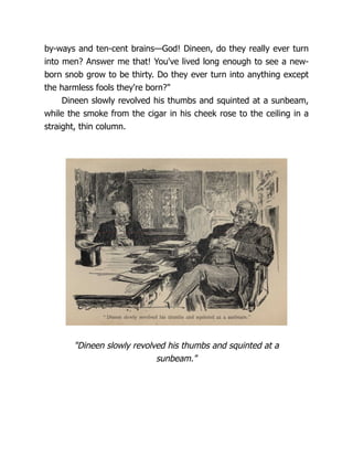 by-ways and ten-cent brains—God! Dineen, do they really ever turn
into men? Answer me that! You've lived long enough to see a new-
born snob grow to be thirty. Do they ever turn into anything except
the harmless fools they're born?"
Dineen slowly revolved his thumbs and squinted at a sunbeam,
while the smoke from the cigar in his cheek rose to the ceiling in a
straight, thin column.
"Dineen slowly revolved his thumbs and squinted at a
sunbeam."
 