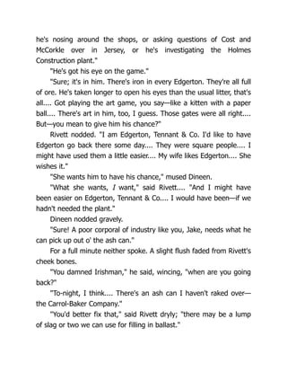 he's nosing around the shops, or asking questions of Cost and
McCorkle over in Jersey, or he's investigating the Holmes
Construction plant."
"He's got his eye on the game."
"Sure; it's in him. There's iron in every Edgerton. They're all full
of ore. He's taken longer to open his eyes than the usual litter, that's
all.... Got playing the art game, you say—like a kitten with a paper
ball.... There's art in him, too, I guess. Those gates were all right....
But—you mean to give him his chance?"
Rivett nodded. "I am Edgerton, Tennant & Co. I'd like to have
Edgerton go back there some day.... They were square people.... I
might have used them a little easier.... My wife likes Edgerton.... She
wishes it."
"She wants him to have his chance," mused Dineen.
"What she wants, I want," said Rivett.... "And I might have
been easier on Edgerton, Tennant & Co.... I would have been—if we
hadn't needed the plant."
Dineen nodded gravely.
"Sure! A poor corporal of industry like you, Jake, needs what he
can pick up out o' the ash can."
For a full minute neither spoke. A slight flush faded from Rivett's
cheek bones.
"You damned Irishman," he said, wincing, "when are you going
back?"
"To-night, I think.... There's an ash can I haven't raked over—
the Carrol-Baker Company."
"You'd better fix that," said Rivett dryly; "there may be a lump
of slag or two we can use for filling in ballast."
 