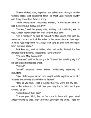 Dineen winked, rose, deposited the ashes from his cigar on the
window ledge, and sauntered forth—to meet Jack walking swiftly
and firmly toward his father's study.
"Hello, young man!" exclaimed Dineen, "is the house afire, or
has the brown jug below run dry?"
"No fear," said the young man, smiling, but continuing on his
way. Dineen looked after him with shrewd, blue eyes.
"I'm a monkey," he said to himself, "if that young man isn't on
some such errand as took his sister to the same place an hour ago.
If he is, God help him! for Jacob's still sore all over with the news
from the front stoop."
Jack knocked, and his father, who had settled himself for five
minutes' hard thinking, rapped out: "Who's there?"
"It's Jack. May I come in?"
"Come on," said his father grimly, "I am—" but catching sight of
his son's face he stopped short.
"Father?"
"What?" snapped Rivett senior, instinctively squaring his
shoulders.
"May I talk to you as two men ought to talk together, or must I
assume the attitude of a child to its father?"
"Talk as you feel. I had a notion that you were still my son—
maybe I'm mistaken. In that case you may try to bully me if you
care to. Go on."
"I didn't mean that, dad."
"I know you didn't; but you've come in here with your mind
already made up that I won't do what you want me to do. That's no
 