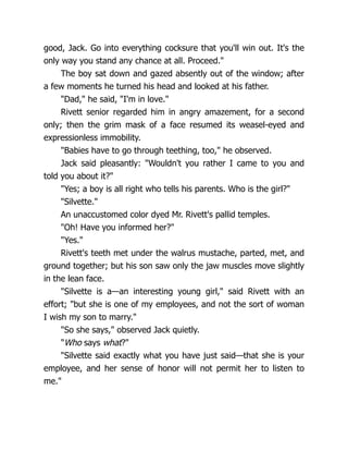 good, Jack. Go into everything cocksure that you'll win out. It's the
only way you stand any chance at all. Proceed."
The boy sat down and gazed absently out of the window; after
a few moments he turned his head and looked at his father.
"Dad," he said, "I'm in love."
Rivett senior regarded him in angry amazement, for a second
only; then the grim mask of a face resumed its weasel-eyed and
expressionless immobility.
"Babies have to go through teething, too," he observed.
Jack said pleasantly: "Wouldn't you rather I came to you and
told you about it?"
"Yes; a boy is all right who tells his parents. Who is the girl?"
"Silvette."
An unaccustomed color dyed Mr. Rivett's pallid temples.
"Oh! Have you informed her?"
"Yes."
Rivett's teeth met under the walrus mustache, parted, met, and
ground together; but his son saw only the jaw muscles move slightly
in the lean face.
"Silvette is a—an interesting young girl," said Rivett with an
effort; "but she is one of my employees, and not the sort of woman
I wish my son to marry."
"So she says," observed Jack quietly.
"Who says what?"
"Silvette said exactly what you have just said—that she is your
employee, and her sense of honor will not permit her to listen to
me."
 