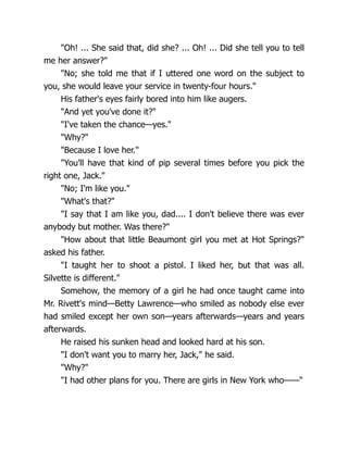 "Oh! ... She said that, did she? ... Oh! ... Did she tell you to tell
me her answer?"
"No; she told me that if I uttered one word on the subject to
you, she would leave your service in twenty-four hours."
His father's eyes fairly bored into him like augers.
"And yet you've done it?"
"I've taken the chance—yes."
"Why?"
"Because I love her."
"You'll have that kind of pip several times before you pick the
right one, Jack."
"No; I'm like you."
"What's that?"
"I say that I am like you, dad.... I don't believe there was ever
anybody but mother. Was there?"
"How about that little Beaumont girl you met at Hot Springs?"
asked his father.
"I taught her to shoot a pistol. I liked her, but that was all.
Silvette is different."
Somehow, the memory of a girl he had once taught came into
Mr. Rivett's mind—Betty Lawrence—who smiled as nobody else ever
had smiled except her own son—years afterwards—years and years
afterwards.
He raised his sunken head and looked hard at his son.
"I don't want you to marry her, Jack," he said.
"Why?"
"I had other plans for you. There are girls in New York who——"
 