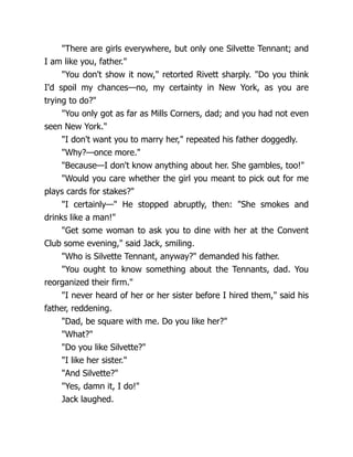 "There are girls everywhere, but only one Silvette Tennant; and
I am like you, father."
"You don't show it now," retorted Rivett sharply. "Do you think
I'd spoil my chances—no, my certainty in New York, as you are
trying to do?"
"You only got as far as Mills Corners, dad; and you had not even
seen New York."
"I don't want you to marry her," repeated his father doggedly.
"Why?—once more."
"Because—I don't know anything about her. She gambles, too!"
"Would you care whether the girl you meant to pick out for me
plays cards for stakes?"
"I certainly—" He stopped abruptly, then: "She smokes and
drinks like a man!"
"Get some woman to ask you to dine with her at the Convent
Club some evening," said Jack, smiling.
"Who is Silvette Tennant, anyway?" demanded his father.
"You ought to know something about the Tennants, dad. You
reorganized their firm."
"I never heard of her or her sister before I hired them," said his
father, reddening.
"Dad, be square with me. Do you like her?"
"What?"
"Do you like Silvette?"
"I like her sister."
"And Silvette?"
"Yes, damn it, I do!"
Jack laughed.
 