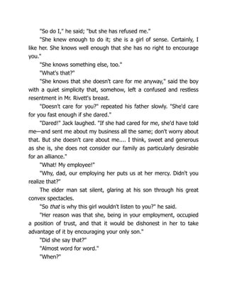 "So do I," he said; "but she has refused me."
"She knew enough to do it; she is a girl of sense. Certainly, I
like her. She knows well enough that she has no right to encourage
you."
"She knows something else, too."
"What's that?"
"She knows that she doesn't care for me anyway," said the boy
with a quiet simplicity that, somehow, left a confused and restless
resentment in Mr. Rivett's breast.
"Doesn't care for you?" repeated his father slowly. "She'd care
for you fast enough if she dared."
"Dared!" Jack laughed. "If she had cared for me, she'd have told
me—and sent me about my business all the same; don't worry about
that. But she doesn't care about me.... I think, sweet and generous
as she is, she does not consider our family as particularly desirable
for an alliance."
"What! My employee!"
"Why, dad, our employing her puts us at her mercy. Didn't you
realize that?"
The elder man sat silent, glaring at his son through his great
convex spectacles.
"So that is why this girl wouldn't listen to you?" he said.
"Her reason was that she, being in your employment, occupied
a position of trust, and that it would be dishonest in her to take
advantage of it by encouraging your only son."
"Did she say that?"
"Almost word for word."
"When?"
 