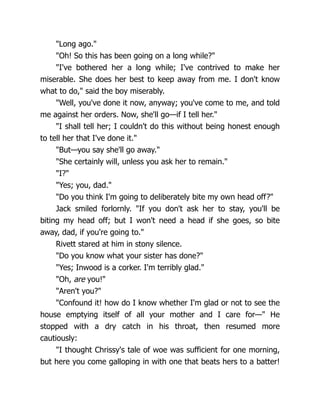"Long ago."
"Oh! So this has been going on a long while?"
"I've bothered her a long while; I've contrived to make her
miserable. She does her best to keep away from me. I don't know
what to do," said the boy miserably.
"Well, you've done it now, anyway; you've come to me, and told
me against her orders. Now, she'll go—if I tell her."
"I shall tell her; I couldn't do this without being honest enough
to tell her that I've done it."
"But—you say she'll go away."
"She certainly will, unless you ask her to remain."
"I?"
"Yes; you, dad."
"Do you think I'm going to deliberately bite my own head off?"
Jack smiled forlornly. "If you don't ask her to stay, you'll be
biting my head off; but I won't need a head if she goes, so bite
away, dad, if you're going to."
Rivett stared at him in stony silence.
"Do you know what your sister has done?"
"Yes; Inwood is a corker. I'm terribly glad."
"Oh, are you!"
"Aren't you?"
"Confound it! how do I know whether I'm glad or not to see the
house emptying itself of all your mother and I care for—" He
stopped with a dry catch in his throat, then resumed more
cautiously:
"I thought Chrissy's tale of woe was sufficient for one morning,
but here you come galloping in with one that beats hers to a batter!
 
