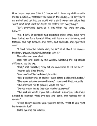 How do you suppose I like it? I expected to have my children with
me for a while.... Yesterday you were in the cradle.... To-day you're
up and off and out into the world with a girl I never saw before last
June! Jack! Jack! what the devil's the matter with everything!"
"Isn't everything about as it was when you were my age,
father?"
"No, it isn't. If anybody had predicted these times, he'd have
been locked up for a lunatic! What with luxury, and fashions, and
folderol, and high finance, and cards, and cocktails, and cigarettes
——"
"I don't mean the details, dad; but isn't it all about the same—
the birth, growth, courtship, parting? Isn't it?"
The older man was silent.
Jack rose and stood by the window watching the big clouds
drifting across the sky.
"Jack," said his father, "why did you come here to tell me this?"
"Mother said I had better."
"Your mother!" he exclaimed, horrified.
"Yes; I told her first, of course—even before I spoke to Silvette."
"She never said—one—word to me," murmured Rivett vacantly.
"She promised not to before I would tell her."
"Do you mean to say that your mother approves?"
"She said she would if you did.... And all I ask of you is to invite
Silvette to overlook what I've said and done, and request her to
remain."
"If she doesn't care for you," said Mr. Rivett, "what do you want
her to remain for?"
Jack's eye met his father's.
 
