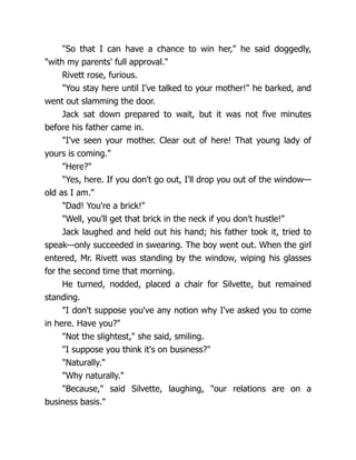 "So that I can have a chance to win her," he said doggedly,
"with my parents' full approval."
Rivett rose, furious.
"You stay here until I've talked to your mother!" he barked, and
went out slamming the door.
Jack sat down prepared to wait, but it was not five minutes
before his father came in.
"I've seen your mother. Clear out of here! That young lady of
yours is coming."
"Here?"
"Yes, here. If you don't go out, I'll drop you out of the window—
old as I am."
"Dad! You're a brick!"
"Well, you'll get that brick in the neck if you don't hustle!"
Jack laughed and held out his hand; his father took it, tried to
speak—only succeeded in swearing. The boy went out. When the girl
entered, Mr. Rivett was standing by the window, wiping his glasses
for the second time that morning.
He turned, nodded, placed a chair for Silvette, but remained
standing.
"I don't suppose you've any notion why I've asked you to come
in here. Have you?"
"Not the slightest," she said, smiling.
"I suppose you think it's on business?"
"Naturally."
"Why naturally."
"Because," said Silvette, laughing, "our relations are on a
business basis."
 