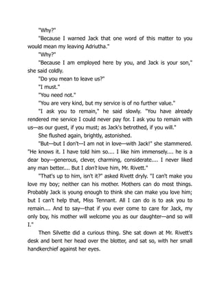 "Why?"
"Because I warned Jack that one word of this matter to you
would mean my leaving Adriutha."
"Why?"
"Because I am employed here by you, and Jack is your son,"
she said coldly.
"Do you mean to leave us?"
"I must."
"You need not."
"You are very kind, but my service is of no further value."
"I ask you to remain," he said slowly. "You have already
rendered me service I could never pay for. I ask you to remain with
us—as our guest, if you must; as Jack's betrothed, if you will."
She flushed again, brightly, astonished.
"But—but I don't—I am not in love—with Jack!" she stammered.
"He knows it. I have told him so.... I like him immensely.... he is a
dear boy—generous, clever, charming, considerate.... I never liked
any man better.... But I don't love him, Mr. Rivett."
"That's up to him, isn't it?" asked Rivett dryly. "I can't make you
love my boy; neither can his mother. Mothers can do most things.
Probably Jack is young enough to think she can make you love him;
but I can't help that, Miss Tennant. All I can do is to ask you to
remain.... And to say—that if you ever come to care for Jack, my
only boy, his mother will welcome you as our daughter—and so will
I."
Then Silvette did a curious thing. She sat down at Mr. Rivett's
desk and bent her head over the blotter, and sat so, with her small
handkerchief against her eyes.
 