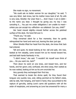 She made no sign, no movement.
"We could ask no better woman for our daughter," he said. "I
was very blind. Jack knew, but his mother knew best of all. My wife
is very wise, Silvette—far wiser than I.... And I have—I am in debt—
to the name you bear. I thought by giving you my boy I was
canceling it.... You put me under obligations I am unable to meet—
unless you can accept my—affection—as collateral. Can you, child?"
Her hand moved slightly—moved farther across the polished
surface of the desk. His hand fell over it.
"Thank you," he said.
They remained silent for a few moments; then he gently
relinquished her hand and went out, leaving the door just ajar.
When Silvette lifted her head from the desk, she knew that Jack
had entered.
Tall and quiet, he stood looking at her; tall and pale, she rose,
looked at him steadily, came toward him as he moved toward her,
and laid both hands fearlessly in his.
"I didn't know," she said. "I wouldn't let myself even think of
you.... Do you want me, Jack?"
Then down he went on one knee, and kissed hers, and her
hands, and her gown; and, confused, she drew away, then waited as
he rose waited, looking at him as his arm encircled her.
Very gravely they exchanged their first kiss.
That seemed to break the divine spell, for they found their
tongues very quickly now, and, sitting perched on his father's desk,
side by side, feet hanging, and hand in hand, they succumbed to the
rapture of garrulity, asking Love's same old questions with all the
ardor of neophytes, and answering as Love has answered for many a
 