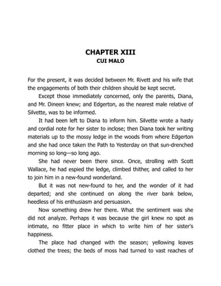 CHAPTER XIII
CUI MALO
For the present, it was decided between Mr. Rivett and his wife that
the engagements of both their children should be kept secret.
Except those immediately concerned, only the parents, Diana,
and Mr. Dineen knew; and Edgerton, as the nearest male relative of
Silvette, was to be informed.
It had been left to Diana to inform him. Silvette wrote a hasty
and cordial note for her sister to inclose; then Diana took her writing
materials up to the mossy ledge in the woods from where Edgerton
and she had once taken the Path to Yesterday on that sun-drenched
morning so long—so long ago.
She had never been there since. Once, strolling with Scott
Wallace, he had espied the ledge, climbed thither, and called to her
to join him in a new-found wonderland.
But it was not new-found to her, and the wonder of it had
departed; and she continued on along the river bank below,
heedless of his enthusiasm and persuasion.
Now something drew her there. What the sentiment was she
did not analyze. Perhaps it was because the girl knew no spot as
intimate, no fitter place in which to write him of her sister's
happiness.
The place had changed with the season; yellowing leaves
clothed the trees; the beds of moss had turned to vast reaches of
 