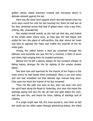 golden velvet; naked branches crossed and recrossed above in
delicate network against the sky.
Here was the silver birch against which she had leaned when his
arms were round her and her lips touched his; there he had lain at
her feet, stretched across that bed of gilded moss—only a boy then,
smiling, idle, unawakened.
She seated herself exactly as she had sat that day, and looked
at the empty place where once, so long ago, life had begun and
ended for her—the place of self-sacrifice, the altar where her heart
had died to appease the Fates and mollify the mischief of the far
white gods.
Among the yellow leaves a blue jay screamed through the
stillness; and presently she saw him for a moment, a flash of azure
and silver, high-winging from his invaded sanctuary.
Behind him he left a silence, deeper for the constant whisper of
falling leaves, stranger for the far sighing of the unseen stream
below.
She bent over and searched for the imprint of her fingers in the
moss where he had kissed them unrebuked. Many a sun and moon
and rain had smoothed out that delicate sign manual long since.
Only upon her heart the imprint of his lips remained.
Then—for the path was easy to her; alas! too easy—she sent
her spirit back along the Road to Yesterday; and soon she heard the
starlings piping and saw the sky all rose and gold above the river;
and she saw him, and heard his voice, talking of starlings and of
children.
If a single bright tear fell, the moss buried it; and when at last
she could see her letter paper through glimmering lashes, she inked
 