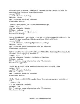 2
Copyright © 2016 Pearson Education, Inc.
6) One advantage of using the CONSTRAINT command to define a primary key is that the
database designer controls the name of the constraint.
Answer: TRUE
AACSB: Information Technology
Difficulty: Difficult
LO: To create and execute SQL constraints
Classification: Concept
7) The SQL keyword UNIQUE is used to define alternate keys.
Answer: TRUE
AACSB: Information Technology
Difficulty: Moderate
LO: To create and execute SQL constraints
Classification: Concept
8) If the table PRODUCT has a column PRICE, and PRICE has the data type Numeric (8,2), the
value 98765 stored in that field will be displayed by the DBMS as 98765.00.
Answer: FALSE
AACSB: Information Technology; Application of Knowledge
Difficulty: Difficult
LO: To create and manage table structures using SQL statements
Classification: Application
9) If the table ITEM has a column WEIGHT, and WEIGHT has the data type Numeric (4,2), the
value 4321 will be displayed by the DBMS as 43.21.
Answer: TRUE
AACSB: Information Technology; Application of Knowledge
Difficulty: Moderate
LO: To create and manage table structures using SQL statements
Classification: Application
10) The SQL keyword CHECK is used to limit column values to specific values.
Answer: TRUE
AACSB: Information Technology
Difficulty: Moderate
LO: To create and execute SQL constraints
Classification: Concept
11) The SQL keyword MODIFY is used to change the structure, properties or constraints of a
table.
Answer: FALSE
AACSB: Information Technology
Difficulty: Easy
LO: To create and manage table structures using SQL statements
Classification: Concept
 