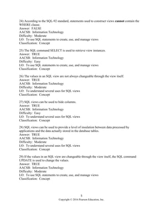 5
Copyright © 2016 Pearson Education, Inc.
24) According to the SQL-92 standard, statements used to construct views cannot contain the
WHERE clause.
Answer: FALSE
AACSB: Information Technology
Difficulty: Moderate
LO: To use SQL statements to create, use, and manage views
Classification: Concept
25) The SQL command SELECT is used to retrieve view instances.
Answer: TRUE
AACSB: Information Technology
Difficulty: Easy
LO: To use SQL statements to create, use, and manage views
Classification: Concept
26) The values in an SQL view are not always changeable through the view itself.
Answer: TRUE
AACSB: Information Technology
Difficulty: Moderate
LO: To understand several uses for SQL views
Classification: Concept
27) SQL views can be used to hide columns.
Answer: TRUE
AACSB: Information Technology
Difficulty: Easy
LO: To understand several uses for SQL views
Classification: Concept
28) SQL views can be used to provide a level of insulation between data processed by
applications and the data actually stored in the database tables.
Answer: TRUE
AACSB: Information Technology
Difficulty: Moderate
LO: To understand several uses for SQL views
Classification: Concept
29) If the values in an SQL view are changeable through the view itself, the SQL command
UPDATE is used to change the values.
Answer: TRUE
AACSB: Information Technology
Difficulty: Moderate
LO: To use SQL statements to create, use, and manage views
Classification: Concept
 
