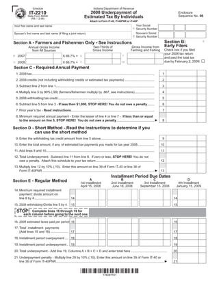 Indiana Department of Revenue
                  Schedule

               IT-2210                                                      2008 Underpayment of                                                                        Enclosure
                                                                                                                                                                        Sequence No. 06
                                                                         Estimated Tax By Individuals
             State Form 46002
                (R8 / 12-08)
                                                                               Attach to Form IT-40, IT-40PNR or IT-40P
                                                                                                                               Your Social
Your first name and last name
                                                                                                                             A Security Number
                                                                                                                               Spouse’s Social
Spouse’s first name and last name (if filing a joint return)
                                                                                                                             B Security Number

                                                                                                                                                             Section B:                 X
Section A - Farmers and Fishermen Only - See Instructions
                                                                                                                                                             Early Filers
                                                                                                                            Gross Income from
                                                                                   Two-Thirds of
              Annual Gross Income
                                                                                                                                                             Check box if you filed
                                                                                                                           Farming and Fishing
                                                                                   Gross Income
                from All Sources
                                                                                                                                                             your 2008 tax return
R 2007                                            X 66.7% = S                                                     T
                                                                                                                                                             and paid the total tax
                                                                                                                                                                                        □
                                                                                                                                                             due by February 2, 2009.
U 2008                                            X 66.7% = V                                                     W

Section C - Required Annual Payment
 1. 2008 tax.........................................................................................................................................   1
 2. 2008 credits (not including withholding credits or estimated tax payments) .................................                                        2
 3. Subtract line 2 from line 1..............................................................................................................           3
 4. Multiply line 3 by 90% (.90) (farmers/fishermen multiply by .667, see instructions) ......................                                          4
 5. 2008 withholding tax credit ............................................................................................................            5
 6. Subtract line 5 from line 3 - If less than $1,000, STOP HERE! You do not owe a penalty........                                                      6
 7. Prior year’s tax - Read instructions .............................................................................................                  7
 8. Minimum required annual payment - Enter the lesser of line 4 or line 7 - If less than or equal
    to the amount on line 5, STOP HERE! You do not owe a penalty ..........................................►                                            8

Section D - Short Method - Read the instructions to determine if you
                    can use the short method
 9. Enter the withholding tax credit amount from line 5 above............................................................                               9
10. Enter the total amount, if any, of estimated tax payments you made for tax year 2008...................                                             10
11. Add lines 9 and 10.........................................................................................................................         11
12. Total Underpayment. Subtract line 11 from line 8. If zero or less, STOP HERE! You do not
    owe a penalty. Attach this schedule to your tax return .................................................................                            12
13. Multiply line 12 by 10% (.10). Enter this amount on line 39 of Form IT-40 or line 36 of
    Form IT-40PNR .............................................................................................................................► 13
                                                                                                      Installment Period Due Dates
                                                                            A                                B                                C                             D
Section E - Regular Method                                           1st Installment                   2nd Installment                 3rd Installment               4th Installment
                                                                     April 15, 2008                    June 16, 2008                 September 15, 2008             January 15, 2009
14. Minimum required installment
    payment: divide amount on
    line 8 by 4 ...................................... 14                                                                                                          14

15. 2008 withholding-Divide line 5 by 4 . 15                                                                                                                       15

  STOP!       Complete lines 16 through 19 for
         each column before going to the next one.

16. 2008 estimated taxes paid per period 16                                                                                                                        16

17. Total installment payments
    (Add lines 15 and 16) .................... 17                                                                                                                  17

18. Installment period overpayment .... 18                                                                                                                         18

19. Installment period underpayment .. 19                                                                                                                          19

20. Total underpayment - Add line 19, Columns A + B + C + D and enter total here ........................................                                          20

21. Underpayment penalty - Multiply line 20 by 10% (.10). Enter this amount on line 39 of Form IT-40 or
    line 36 of Form IT-40PNR.........................................................................................................................►             21


                                                                     *174081101*
                                                                         174081101
 