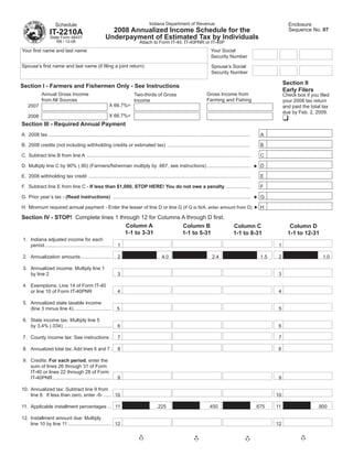Indiana Department of Revenue                                                            Enclosure
                       Schedule
                                                            2008 Annualized Income Schedule for the                                                                               Sequence No. 07
                   IT-2210A
                                                          Underpayment of Estimated Tax by Individuals
                   State Form 48437
                       R8 / 12-08                                                 Attach to Form IT-40, IT-40PNR or IT-40P
                                                                                                                                    Your Social
Your ﬁrst name and last name
                                                                                                                                    Security Number
Spouse’s ﬁrst name and last name (if ﬁling a joint return)                                                                          Spouse’s Social
                                                                                                                                    Security Number

                                                                                                                                                                                Section II
Section I - Farmers and Fishermen Only - See Instructions
                                                                                                                                                                                Early Filers
                                                                                                                                 Gross Income from
             Annual Gross Income                                              Two-thirds of Gross                                                                               Check box if you ﬁled
                                                                                                                                 Farming and Fishing
             from All Sources                                                 Income                                                                                            your 2008 tax return
                                                             X 66.7%=
    2007                                                                                                                                                                        and paid the total tax
                                                                                                                                                                                due by Feb. 2, 2009.
                                                             X 66.7%=
    2008
Section III - Required Annual Payment
A. 2008 tax ....................................................................................................................................................     A

B. 2008 credits (not including withholding credits or estimated tax) .............................................................                                   B

C. Subtract line B from line A ........................................................................................................................              C

D. Multiply line C by 90% (.90) (Farmers/ﬁsherman multiply by .667, see instructions) ................................                                               D

E. 2008 withholding tax credit .......................................................................................................................               E

F. Subtract line E from line C - If less than $1,000, STOP HERE! You do not owe a penalty ..................                                                         F

G. Prior year’s tax - (Read instructions) .....................................................................................................                      G

H. Minimum required annual payment - Enter the lesser of line D or line G (if G is N/A, enter amount from D)                                                         H

Section IV - STOP! Complete lines 1 through 12 for Columns A through D ﬁrst.
                                       Column A            Column B                                                                                 Column C                       Column D
                                      1-1 to 3-31          1-1 to 5-31                                                                              1-1 to 8-31                   1-1 to 12-31
1. Indiana adjusted income for each
   period .................................................        1                                                                                                        1

2. Annualization amounts ......................                    2                             4.0                                 2.4                             1.5    2                     1.0

3. Annualized income: Multiply line 1
   by line 2                                                       3                                                                                                        3

4. Exemptions: Line 14 of Form IT-40
   or line 10 of Form IT-40PNR                                     4                                                                                                        4

5. Annualized state taxable income
   (line 3 minus line 4) ............................             5                                                                                                         5

6. State income tax: Multiply line 5
   by 3.4% (.034) ...................................              6                                                                                                        6

7. County income tax: See instructions .                           7                                                                                                        7

8. Annualized total tax: Add lines 6 and 7 .                       8                                                                                                        8

9. Credits: For each period, enter the
   sum of lines 26 through 31 of Form
   IT-40 or lines 22 through 28 of Form
   IT-40PNR ...........................................            9                                                                                                        9

10. Annualized tax: Subtract line 9 from
    line 8. If less than zero, enter -0- ...... 10                                                                                                                         10

11. Applicable installment percentages ... 11                                                 .225                                .450                             .675    11                   .900

12. Installment amount due: Multiply
    line 10 by line 11 ................................ 12                                                                                                                 12
 