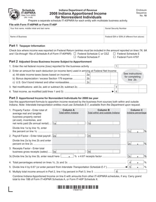Enclosure
                                                              Indiana Department of Revenue
               Schedule
                                                                                                                                                               Sequence
              IT-40PNRA                           2008 Indiana Apportioned Income                                                                                 No. 10
              State Form 49059
                                                     for Nonresident Individuals
                 (R6 / 9-08)
                       Prepare a separate schedule IT-40PNRA for each entity with multistate business activity.
File with Form IT-40PNR or Form IT-40P
 Your ﬁrst name, middle initial and last name                                                                             Social Security Number



 Name of Business                                                                                                         Federal ID# or SSN (if different from above)



Part 1 Taxpayer Information
Check box where income was reported on Federal Return (entries must be included in the amount reported on lines 7A, 9A
                                                                                 □                                                  □
                                                        Federal Schedule C or CEZ          Federal Schedule E
and 12a through 16a of Schedule A of Form IT-40PNR):
                                                                                 □                                                  □
                                                        Federal Schedule F                 Federal Form 4797
Part 2 Adjusted Gross Business Income Subject to Apportionment
1. Enter the net federal income (loss) reported for the business activity .................................. 1
2. Enter an amount for each deduction (or income item) used in arriving at Federal Net Income:
                                                                                                                                                  See instructions
   a) All state income taxes (taxes based on income) .................... 2a
                                                                                                                                                   for completing
   b) Bonus depreciation / excess Section 179 expense ................. 2b                                                                             line 2b.
   c) U.S. Gov’t bond interest and other nontaxables ...................... 2c
3. Net modiﬁcations: add 2a; add or subtract 2b; subtract 2c. .................................................. 3
4. Total income, as modiﬁed (add lines 1 and 3) .................................................................. ► 4

Part 3 Apportioned Income for Nonresident Individuals for 2008 tax year
Use this apportionment formula to apportion income received by the business from sources both within and outside
Indiana. Note: Interstate transportation entities must use Schedule E-7, available from the Department upon request.

1. Property Factor - Enter total of:                               Column A                                      Column B                                  Column C
                                                              Total within Indiana                  Total within and outside Indiana                  Indiana percentage
   average real and tangible
   business property owned
   (at cost), inventories, and
   net rents paid (8x annual rental) .... 1a                                                        1b
   Divide line 1a by line 1b, enter
                                                                                                                                                               .
   the percent on line 1c ............................................................................................................................ 1c                %
2. Payroll Factor - Enter total payroll . 2a                                                        2b
   Divide line 2a by line 2b and enter
                                                                                                                                                               .
   percent on line 2c ................................................................................................................................... 2c             %
3. Receipts Factor - Enter total
   business gross receipts (sales) ..... 3a                                                         3b
                                                                           .                                                                                   .
3c.Divide line 3a by line 3b, enter result here                                    % x 4.67 receipts factor .................................. 3c                        %

                                                                                                                                                               .
4. Total percentages entered on lines 1c, 2c and 3c .................................................................................                     4              %
                                                                                                                                                               .
5. Divide line 4 by 6.67 (or enter percent from Interstate Transportation Schedule E-7 ) ..........................► 5                                                   %
6. Multiply total income amount in Part 2, line 4 by percent in Part 3, line 5 ............................ 6
   Combine Indiana Apportioned Income on line 6 with amounts from other IT-40PNRA schedules, if any. Carry grand
   total to line 19B of Form IT-40PNR Schedule A, or Form IT-40P Schedule X.


                                                            
                                                                178081101
 