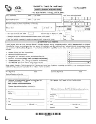 Uniﬁed Tax Credit for the Elderly
                      FORM
                                                                                                                                                 Tax Year: 2008
                   SC-40
                                                                Married Claimants Must File Jointly
                State Form 44404
                   (R7 / 9-08)
                                                          You Must File This Form by June 30, 2009
Your ﬁrst name                                                                                                                  Your Social Security Number
                                                Initial      Last name

Spouse’s ﬁrst name                              Initial      Last name
                                                                                                                                Spouse’s Social Security Number
Present address (number and street or rural route)
                                                                                                               Taxpayer’s date of death              Spouse's date of death
City or Town                                                 State                 Zip Code + 4
                                                                                                                                         2008                            2008
                                                                                                                M      M    D    D                   M    M    D     D

1. Your age as of Dec. 31, 2008                                              Spouse’s age as of Dec. 31, 2008

2. Were you a resident of Indiana for six months or more during 2008?                                                            Yes            No

3. Was your spouse a resident of Indiana for six months or more during 2008?                                                     Yes            No
                                                                       Determine Your Income
Certain income, such as Social Security, veteran’s disability pensions and life insurance proceeds, should not be entered on this form.
Enter all other income received by you and your spouse during the tax year. Do not include any federal economic stimulus payment you
may have received. Complete all spaces. If you had no income from any of the sources listed below, place a zero (-0-) in the space
provided.

A.   Wages, salaries, tips and commissions ....................................................................................            A
B.   Dividend and interest income ....................................................................................................     B
C.   Net gain or loss from rental income, business income, etc .......................................................                     C
D.   Pensions or annuities (Do not enter Social Security beneﬁts) ..............................................                           D
     Total income (Add Lines A through D and enter the total here) ...............................................                         E
E.
     Your Refund (See chart on back to ﬁgure your refund) ..........................................................                       F
F.                                                                                                                                                                        00
Under penalty of perjury, I (we) have examined this return and to the best of my (our) knowledge and belief, it is true, complete, and correct
and that I am (we are) not required to ﬁle an Indiana income tax return.

__________________________________________                                                            _________________________________________
Your Signature                                               Date                                  Spouse's Signature                                         Date
Daytime Telephone Number



 A I authorize the Department to discuss my return with my                                       Paid Preparer: Firm’s Name (or yours if self-employed)
                                       □                   □
   personal representative        Yes          No
                                                                                                 ______________________________________________________
   If yes, complete the information below.                                                  H
     Personal Representative’s Name (please print)

                                                                                                      □ Federal I.D. Number □ PTIN OR □ Social Security Number
                                                                                            I
 B ____________________________________________________

     Telephone                                                                                    J
     number C
                                                                                                 Telephone
                                                                                                           K
                                                                                                 number

 D Address _____________________________________________                                    L    Address _______________________________________________

 E City ________________________________________________                                         City __________________________________________________
                                                                                            M

 F State _____________________ G Zip Code + 4 ___________                                   N    State _______________________ O Zip Code + 4 ___________

                                                                                                 Signature __________________________                Date______________




                                                                
                                                                    162081101
 