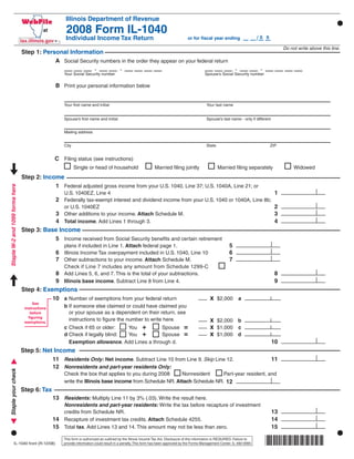 Use your mouse or Tab key to move through the fields. Use your mouse or space bar to enable check boxes.

                                                       Illinois Department of Revenue
                                                       2008 Form IL-1040
                                                                                                                                                                                   /0
                                                       Individual Income Tax Return                                                                                                     9
                                                                                                                                      or for ﬁscal year ending

                                                                                                                                                                                                  Do not write above this line.
                                 Step 1: Personal Information
                                             A Social Security numbers in the order they appear on your federal return
                                                                          -               -                                                                          -              -
                                                      Your Social Security number                                                                Spouse’s Social Security number


                                                  B Print your personal information below


                                                      Your ﬁrst name and initial                                                                   Your last name


                                                      Spouse’s ﬁrst name and initial                                                               Spouse’s last name - only if different


                                                      Mailing address


                                                      City                                                                                         State                                    ZIP


                                                 C Filing status (see instructions)
                                                             Single or head of household                         Married ﬁling jointly                     Married ﬁling separately                    Widowed
                                 Step 2: Income
                                             1 Federal adjusted gross income from your U.S. 1040, Line 37; U.S. 1040A, Line 21; or
Staple W-2 and 1099 forms here




                                                                                                                                                                                              1
                                                      U.S. 1040EZ, Line 4
                                                  2 Federally tax-exempt interest and dividend income from your U.S. 1040 or 1040A, Line 8b;
                                                                                                                                                                                              2
                                                      or U.S. 1040EZ
                                            3 Other additions to your income. Attach Schedule M.                                                                                              3
                                            4 Total income. Add Lines 1 through 3.                                                                                                            4
                                 Step 3: Base Income
                                            5 Income received from Social Security beneﬁts and certain retirement
                                                                                                                                                                 5
                                                      plans if included in Line 1. Attach federal page 1.
                                                  6 Illinois Income Tax overpayment included in U.S. 1040, Line 10                                               6
                                                  7 Other subtractions to your income. Attach Schedule M.                                                        7
                                                      Check if Line 7 includes any amount from Schedule 1299-C
                                             8 Add Lines 5, 6, and 7. This is the total of your subtractions.                                                                                 8
                                             9 Illinois base income. Subtract Line 8 from Line 4.                                                                                             9
                                 Step 4: Exemptions
                                                                                                                                                     x
                                            10 a Number of exemptions from your federal return                                                             $2,000        a
                                      See
                                                      b If someone else claimed or could have claimed you
                                  instructions
                                                        or your spouse as a dependent on their return, see
                                     before
                                    ﬁguring
                                                                                                                                                     x
                                                        instructions to ﬁgure the number to write here.                                                    $2,000 b
                                  exemptions.
                                                                                You +                                               =                x
                                                      c Check if 65 or older:                Spouse                                                        $1,000 c
                                                                                You +                                               =                x
                                                      d Check if legally blind:              Spouse                                                        $1,000 d
                                                                                                                                                                                            10
                                                        Exemption allowance. Add Lines a through d.
                                 Step 5: Net Income
                                            11 Residents Only: Net income. Subtract Line 10 from Line 9. Skip Line 12.                                                                      11
                                            12 Nonresidents and part-year residents Only:
Staple your check




                                                      Check the box that applies to you during 2008      Nonresident      Part-year resident, and
                                                      write the Illinois base income from Schedule NR. Attach Schedule NR. 12
                                 Step 6: Tax
                                                 13 Residents: Multiply Line 11 by 3% (.03). Write the result here.
                                                      Nonresidents and part-year residents: Write the tax before recapture of investment
                                                                                                                                                                                            13
                                                      credits from Schedule NR.
                                                 14                                                                                                                                         14
                                                      Recapture of investment tax credits. Attach Schedule 4255.
                                                 15                                                                                                                                         15
                                                      Total tax. Add Lines 13 and 14. This amount may not be less than zero.


                                                                                                                                                                                        *860001110*
                                                      This form is authorized as outlined by the Illinois Income Tax Act. Disclosure of this information is REQUIRED. Failure to
              IL-1040 front (R-12/08)                 provide information could result in a penalty. This form has been approved by the Forms Management Center. IL-492-0065
 