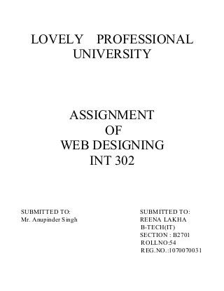 LOVELY PROFESSIONAL
UNIVERSITY
ASSIGNMENT
OF
WEB DESIGNING
INT 302
SUBMITTED TO: SUBMITTED TO:
Mr. Anupinder Singh REENA LAKHA
B-TECH(IT)
SECTION : B2701
ROLLNO:54
REG.NO.:1070070031
 