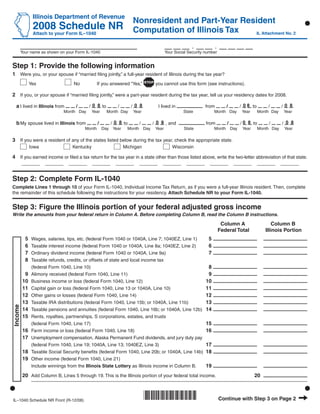 Use your mouse or Tab key to move through the fields. Use your mouse or space bar to enable check boxes.

                Illinois Department of Revenue
                                                                     Nonresident and Part-Year Resident
                2008 Schedule NR Computation of Illinois Tax
                Attach to your Form IL–1040                                                                                            IL Attachment No. 2


                                                                                                    -             -
         Your name as shown on your Form IL-1040                                      Your Social Security number


Step 1: Provide the following information
1 Were you, or your spouse if “married ﬁling jointly,” a full-year resident of Illinois during the tax year?
               Yes                   No           If you answered “Yes,”       you cannot use this form (see instructions).

2 If you, or your spouse if “married ﬁling jointly,” were a part-year resident during the tax year, tell us your residency dates for 2008.

                                             / 0 8 to               /08                                                        / 0 8 to               /0 8
  a I lived in Illinois from         /                      /                    I lived in                from          /                    /
                                 Month Day     Year     Month Day    Year                      State            Month Day       Year      Month Day    Year

                                                         / 0 8 to             / 0 8 , and                                      / 0 8 to               /08
  b My spouse lived in Illinois from              /                     /                                  from          /                    /
                                          Month       Day Year    Month Day    Year            State            Month Day       Year      Month Day    Year

3 If you were a resident of any of the states listed below during the tax year, check the appropriate state.
               Iowa                 Kentucky                     Michigan                Wisconsin

4 If you earned income or ﬁled a tax return for the tax year in a state other than those listed above, write the two-letter abbreviation of that state.
         _______       _______     _______     _______     _______     _______     _______       _______     _______         _______      _______     _______


Step 2: Complete Form IL-1040
Complete Lines 1 through 10 of your Form IL-1040, Individual Income Tax Return, as if you were a full-year Illinois resident. Then, complete
the remainder of this schedule following the instructions for your residency. Attach Schedule NR to your Form IL-1040.


Step 3: Figure the Illinois portion of your federal adjusted gross income
Write the amounts from your federal return in Column A. Before completing Column B, read the Column B instructions.

                                                                                                                       Column A                  Column B
                                                                                                                      Federal Total          Illinois Portion
           5                                                                                                5
                Wages, salaries, tips, etc. (federal Form 1040 or 1040A, Line 7; 1040EZ, Line 1)
           6                                                                                                6
                Taxable interest income (federal Form 1040 or 1040A, Line 8a; 1040EZ, Line 2)
           7                                                                                                7
                Ordinary dividend income (federal Form 1040 or 1040A, Line 9a)
           8    Taxable refunds, credits, or offsets of state and local income tax
                                                                                                            8
                (federal Form 1040, Line 10)
          9                                                                                                 9
                Alimony received (federal Form 1040, Line 11)
         10                                                                                                10
                Business income or loss (federal Form 1040, Line 12)
         11                                                                                                11
                Capital gain or loss (federal Form 1040, Line 13 or 1040A, Line 10)
         12                                                                                                12
                Other gains or losses (federal Form 1040, Line 14)
         13                                                                                                13
                Taxable IRA distributions (federal Form 1040, Line 15b; or 1040A, Line 11b)
Income




         14                                                                                                14
                Taxable pensions and annuities (federal Form 1040, Line 16b; or 1040A, Line 12b)
         15     Rents, royalties, partnerships, S corporations, estates, and trusts
                                                                                                           15
                (federal Form 1040, Line 17)
         16                                                                                                16
                Farm income or loss (federal Form 1040, Line 18)
         17     Unemployment compensation, Alaska Permanent Fund dividends, and jury duty pay
                                                                                                           17
                (federal Form 1040, Line 19; 1040A, Line 13; 1040EZ, Line 3)
         18                                                                                                18
                Taxable Social Security beneﬁts (federal Form 1040, Line 20b; or 1040A, Line 14b)
         19     Other income (federal Form 1040, Line 21)
                                                                                                           19
                Include winnings from the Illinois State Lottery as Illinois income in Column B.

         20 Add Column B, Lines 5 through 19. This is the Illinois portion of your federal total income.                               20



                                                                            *861201110*                               Continue with Step 3 on Page 2
IL–1040 Schedule NR Front (R-12/08)
 