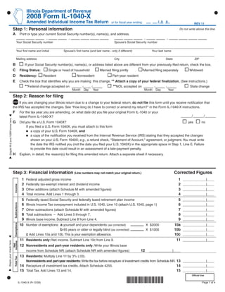 Use your mouse or Tab key to move through the fields. Use your mouse or space bar to enable check boxes.

                                                               Illinois Department of Revenue
                                                               2008 Form IL-1040-X
                                                               Amended Individual Income Tax Return                                                                  /0 9
                                                                                                                                or for ﬁscal year ending                                          REV 11

                                     Step 1: Personal information                                                                                                                     Do not write above this line.
                                     A                   Print or type your current Social Security number(s), name(s), and address.
                                                                     –                        –                                                         –                  –
                                              Your Social Security number                                                         Spouse’s Social Security number

                                              Your ﬁrst name and initial                   Spouse’s ﬁrst name (and last name - only if different)               Your last name

                                              Mailing address                                                                     City                                    State                   ZIP

                                     B                        If your Social Security number(s), name(s), or address listed above are different from your previously ﬁled return, check the box.
                                     C                   Filing Status:          Single or head of household            Married ﬁling jointly              Married ﬁling separately           Widowed
                                     D                   Residency:           Resident               Nonresident                 Part-year resident
                                     E                   Check the box that identiﬁes why you are making this change. ** Attach a copy of your federal ﬁnalization. (See instructions.)
                                                              **Federal change accepted on ____ ___ ____                         **NOL accepted on ____ ____ ____                             State change
                                                                                                  Month   Day    Year                                      Month   Day      Year

                                     Step 2: Reason for ﬁling
                                          If you are changing your Illinois return due to a change to your federal return, do not ﬁle this form until you receive notiﬁcation that
                                     the IRS has accepted the changes. See ‘‘How long do I have to correct or amend my return?’’ in the Form IL-1040-X instructions.
                                     F                   For the tax year you are amending, on what date did you ﬁle your original Form IL-1040 or your
                                                                                                                                                                                         ______/______/______
                                                         latest Form IL-1040-X?
   Staple W-2 and 1099 forms here.




                                     G                   Did you ﬁle a U.S. Form 1040X?                                                                                      yes       no
                                                             If you ﬁled a U.S. Form 1040X, you must attach to this form
                                                                 a copy of your U.S. Form 1040X, and
                                                                 a copy of the notiﬁcation you received from the Internal Revenue Service (IRS) stating that they accepted the changes
                                                                 shown on your U.S. Form 1040X; e.g., a refund check, quot;Statement of Account,quot; agreement, or judgment. You must write
                                                                 the date the IRS notiﬁed you (not the date you ﬁled your U.S. 1040X) in the appropriate space in Step 1, Line E. Failure
                                                                 to provide this date could result in an assessment of a late-payment penalty.
                                     H                   Explain, in detail, the reason(s) for ﬁling this amended return. Attach a separate sheet if necessary.




                                     Step 3: Financial information (Line numbers may not match your original return.)                                                              Corrected Figures
                                                          1                                                                                                                          1
                                                              Federal adjusted gross income                                                                                               _____________|____
                                                          2                                                                                                                          2
                                                              Federally tax-exempt interest and dividend income                                                                           _____________|____
                                         Income




                                                          3                                                                                                                          3
                                                              Other additions (attach Schedule M with amended ﬁgures)                                                                     _____________|____
                                                          4                                                                                                                          4
                                                              Total income. Add Lines 1 through 3.                                                                                        _____________|____
                                                          5                                                                                                                          5
                                                              Federally taxed Social Security and federally taxed retirement plan income                                                  _____________|____
                                         Subtractions




                                                          6                                                                                                                          6
                                                              Illinois Income Tax overpayment included in U.S. 1040, Line 10 (attach U.S. 1040, page 1)                                   _____________|____
                                                          7                                                                                                                          7
                                                              Other subtractions (attach Schedule M with amended ﬁgures)                                                                  _____________|____
                                                          8                                                                                                                          8
                                                              Total subtractions – Add Lines 5 through 7.                                                                                 _____________|____
                                                          9                                                                                                                          9
                                                              Illinois base income. Subtract Line 8 from Line 4.                                                                          _____________|____
                                         Exemptions




                                                         10   Number of exemptions: a yourself and your dependents (as corrected)                                                  10a
                                                                                                                                                            X $2000                       _____________|____
                                                                                    b 65 years or older or legally blind (as corrected)                                            10b
                                                                                                                                                            X $1000                       _____________|____
                                                              c Add Lines 10a and 10b. This is your exemption allowance.                                                           10c    _____________|____
                                                         11 Residents only: Net income. Subtract Line 10c from Line 9.                                                              11    _____________|____
Staple your check here.

                                     Income
                                       Net




                                                         12 Nonresidents and part-year residents only: Write your Illinois base
                                                                                                                                                       12
                                                              income from Schedule NR. (attach Schedule NR with amended ﬁgures)                                _____________|____
                                                         13 Residents: Multiply Line 11 by 3% (.03).
                                         Total Tax




                                                              Nonresidents and part-year residents: Write the tax before recapture of investment credits from Schedule NR. 13 _____________|____
                                                         14 Recapture of investment tax credits. Attach Schedule 4255.                                                     14 _____________|____
                                                         15 Total Tax. Add Lines 13 and 14.                                                                                15 _____________|____
                                                                                                                                                                                                Ofﬁcial Use


                                                                                                                                            *861501110*
                                                        IL-1040-X (R-12/08)                                                                                                                              Page 1 of 4
 